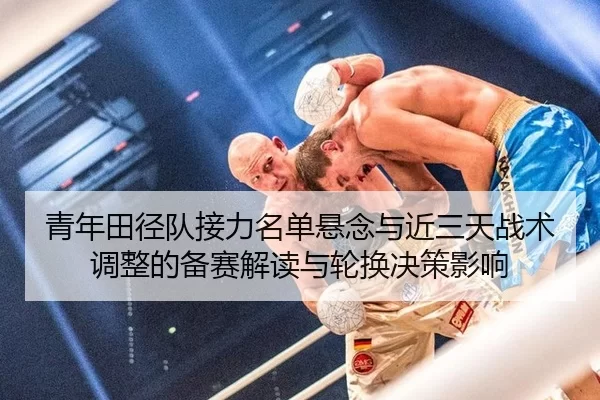 青年田径队接力名单悬念与近三天战术调整的备赛解读与轮换决策影响